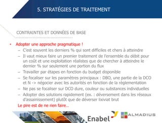 5. STRATÉGIES DE TRAITEMENT
• Adopter une approche pragmatique !
– C’est souvent les derniers % qui sont difficiles et chers à atteindre
– Il vaut mieux faire un premier traitement de l’ensemble du débit pour
un coût et une exploitation réalistes que de chercher à atteindre le
dernier % sur seulement une portion du flux
– Travailler par étapes en fonction du budget disponible
– Se focaliser sur les paramètres principaux : DBO, une partie de la DCO
et N -> négocier avec les autorités en fonction de la règlementation
– Ne pas se focaliser sur DCO dure, couleur ou substances individuelles
– Adopter des solutions rapidement (ex. : déversement dans les réseaux
d’assainissement) plutôt que de déverser lixiviat brut
Le pire est de ne rien faire…
CONTRAINTES ET DONNÉES DE BASE
 