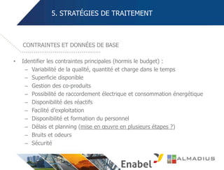 5. STRATÉGIES DE TRAITEMENT
• Identifier les contraintes principales (hormis le budget) :
– Variabilité de la qualité, quantité et charge dans le temps
– Superficie disponible
– Gestion des co-produits
– Possibilité de raccordement électrique et consommation énergétique
– Disponibilité des réactifs
– Facilité d’exploitation
– Disponibilité et formation du personnel
– Délais et planning (mise en œuvre en plusieurs étapes ?)
– Bruits et odeurs
– Sécurité
CONTRAINTES ET DONNÉES DE BASE
 