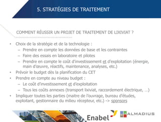 5. STRATÉGIES DE TRAITEMENT
• Choix de la stratégie et de la technologie :
– Prendre en compte les données de base et les contraintes
– Faire des essais en laboratoire et pilotes
– Prendre en compte le coût d’investissement et d’exploitation (énergie,
main d’œuvre, réactifs, maintenance, analyses, etc.)
• Prévoir le budget dès la planification du CET
• Prendre en compte au niveau budget :
– Le coût d’investissement et d’exploitation
– Tous les coûts annexes (transport lixiviat, raccordement électrique, …)
• Impliquer toutes les parties (maitre de l’ouvrage, bureau d’études,
exploitant, gestionnaire du milieu récepteur, etc.) -> sponsors
COMMENT RÉUSSIR UN PROJET DE TRAITEMENT DE LIXIVIAT ?
 