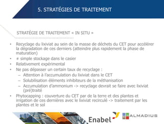 5. STRATÉGIES DE TRAITEMENT
• Recyclage du lixiviat au sein de la masse de déchets du CET pour accélérer
la dégradation de ces derniers (atteindre plus rapidement la phase de
maturation)
• ≠ simple stockage dans le casier
• Relativement expérimental
• Ne pas dépasser un certain taux de recyclage :
– Attention à l’accumulation du lixiviat dans le CET
– Solubilisation éléments inhibiteurs de la méthanisation
– Accumulation d’ammonium -> recyclage devrait se faire avec lixiviat
(pré)traité
• Phytocapping : couverture du CET par de la terre et des plantes et
irrigation de ces dernières avec le lixiviat recirculé -> traitement par les
plantes et le sol
STRATÉGIE DE TRAITEMENT « IN SITU »
 