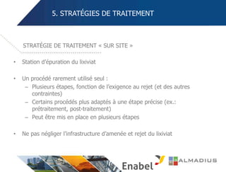 5. STRATÉGIES DE TRAITEMENT
• Station d’épuration du lixiviat
• Un procédé rarement utilisé seul :
– Plusieurs étapes, fonction de l’exigence au rejet (et des autres
contraintes)
– Certains procédés plus adaptés à une étape précise (ex.:
prétraitement, post-traitement)
– Peut être mis en place en plusieurs étapes
• Ne pas négliger l’infrastructure d’amenée et rejet du lixiviat
STRATÉGIE DE TRAITEMENT « SUR SITE »
 