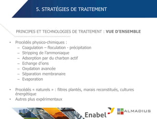 5. STRATÉGIES DE TRAITEMENT
• Procédés physico-chimiques :
– Coagulation – floculation - précipitation
– Stripping de l’ammoniaque
– Adsorption par du charbon actif
– Echange d’ions
– Oxydation avancée
– Séparation membranaire
– Evaporation
• Procédés « naturels » : filtres plantés, marais reconstitués, cultures
énergétique
• Autres plus expérimentaux
PRINCIPES ET TECHNOLOGIES DE TRAITEMENT : VUE D’ENSEMBLE
 