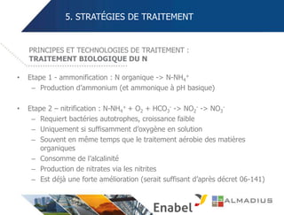 5. STRATÉGIES DE TRAITEMENT
• Etape 1 - ammonification : N organique -> N-NH4
+
– Production d’ammonium (et ammonique à pH basique)
• Etape 2 – nitrification : N-NH4
+ + O2 + HCO3
- -> NO2
- -> NO3
-
– Requiert bactéries autotrophes, croissance faible
– Uniquement si suffisamment d’oxygène en solution
– Souvent en même temps que le traitement aérobie des matières
organiques
– Consomme de l’alcalinité
– Production de nitrates via les nitrites
– Est déjà une forte amélioration (serait suffisant d’après décret 06-141)
PRINCIPES ET TECHNOLOGIES DE TRAITEMENT :
TRAITEMENT BIOLOGIQUE DU N
 