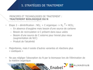 5. STRATÉGIES DE TRAITEMENT
• Etape 3 – dénitrification : NO3
- + C organique -> N2 + HCO3
-
– En absence d’oxygène mais besoin d’une source de carbone
– Besoin de recirculation si C présent dans eaux usées
– Besoin d’une source de C externe pour lixiviat plus vieux
(augmentation de N/C)
– Produit de l’alcalinité
• Majoritaires, mais il existe d’autres variantes et réactions plus
« exotiques »
• Ne pas négliger l’absorption du N par la biomasse lors de l’élimination de
la matière organique
PRINCIPES ET TECHNOLOGIES DE TRAITEMENT :
TRAITEMENT BIOLOGIQUE DU N
 
