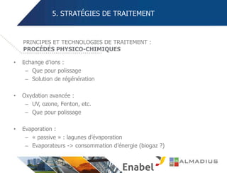 5. STRATÉGIES DE TRAITEMENT
• Echange d’ions :
– Que pour polissage
– Solution de régénération
• Oxydation avancée :
– UV, ozone, Fenton, etc.
– Que pour polissage
• Evaporation :
– « passive » : lagunes d’évaporation
– Evaporateurs -> consommation d’énergie (biogaz ?)
PRINCIPES ET TECHNOLOGIES DE TRAITEMENT :
PROCÉDÉS PHYSICO-CHIMIQUES
 