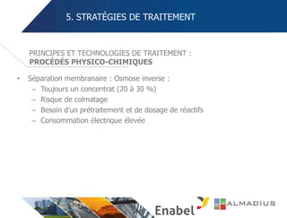 5. STRATÉGIES DE TRAITEMENT
• Séparation membranaire : Osmose inverse :
– Toujours un concentrat (20 à 30 %)
– Risque de colmatage
– Besoin d’un prétraitement et de dosage de réactifs
– Consommation électrique élevée
PRINCIPES ET TECHNOLOGIES DE TRAITEMENT :
PROCÉDÉS PHYSICO-CHIMIQUES
 