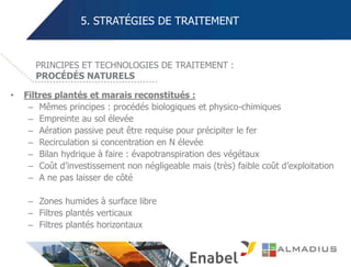 5. STRATÉGIES DE TRAITEMENT
• Filtres plantés et marais reconstitués :
– Mêmes principes : procédés biologiques et physico-chimiques
– Empreinte au sol élevée
– Aération passive peut être requise pour précipiter le fer
– Recirculation si concentration en N élevée
– Bilan hydrique à faire : évapotranspiration des végétaux
– Coût d’investissement non négligeable mais (très) faible coût d’exploitation
– A ne pas laisser de côté
– Zones humides à surface libre
– Filtres plantés verticaux
– Filtres plantés horizontaux
PRINCIPES ET TECHNOLOGIES DE TRAITEMENT :
PROCÉDÉS NATURELS
 