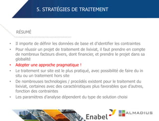 5. STRATÉGIES DE TRAITEMENT
• Il importe de définir les données de base et d’identifier les contraintes
• Pour réussir un projet de traitement de lixiviat, il faut prendre en compte
de nombreux facteurs divers, dont financier, et prendre le projet dans sa
globalité
• Adopter une approche pragmatique !
• Le traitement sur site est le plus pratiqué, avec possibilité de faire du in
situ ou un traitement hors site
• De nombreuses technologies / procédés existent pour le traitement du
lixiviat, certaines avec des caractéristiques plus favorables que d’autres,
fonction des contraintes
• Les paramètres d’analyse dépendent du type de solution choisi
RÉSUMÉ
 