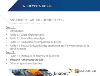 6. EXEMPLES DE CAS
Jour 1 :
• Introduction
• Partie 1 : Cadre règlementaire
• Partie 2 : Paramètres d’analyse
• Partie 3 : Production et composition du lixiviat
• Partie 4 : Impact et évolution des substances sur l’environnement et la
santé humaine
Jour 2 :
• Partie 5 : Stratégies de traitement du lixiviat
• Partie 6 : Exemples de cas
• Débat et questions-réponses
STRUCTURE DE L’ATELIER « LIXIVIAT DE CET »
 