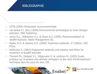BIBLIOGRAPHIE
• CETB (2009) Déclaration environnementale
• Cervantes F.J. (Ed.) (2009) Environmental technologies to treat nitrogen
pollution. IWA Publishing.
• Jones D.L., Williamson K.L. & Owen A.G. (2005) Phytoremediation of
landfill leachate. Waste Management 26.
• Kadlec R.H. & Wallace S.D. (2009) Treatment wetlands. 2nd Edition. CRC
Press.
• Kietlinska A. (2004) Engineered wetlands and reactive bed filters for
treatment of landfill leachate.
• Thonart Ph., Diabaté S.I., Hiligsmann S. & Lardinois M. (2005) Guide
pratique sur la gestion des déchets ménagers et des sites d’enfouissement
technique dans les pays du Sud. OIF.
 