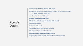 Introduction to the Azure Modern Data Estate
What are the pressures on legacy systems and why do you need to change?
• What's wrong with good ol' SQL?
Is the Data Warehouse Still Relevant
Designing the Modern Data Estate
What is the architecture of the Modern Data Estate?
Key design principles
Do I Need a Data Lake?
Optimizing Analytics using Synapse Analytics
Data Ingestion Using Azure Data Factory
Visualizations and Analytics through Power BI
Integrating PowerBI to big data platforms for data driven insights
Agenda
Details
 