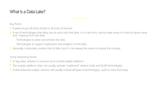 Key Points
A place to put all kinds of data in all kinds of formats
A set of technologies that allow you to work with that data, in it’s raw form, and to make sense of it and to derive value
and meaning from the data.
 Technologies to store and retrieve the data
 Technologies to support exploration and analytics on the data
Generally, a data lake contains lots of data, but it is not always the reason to adopt the concept.
Some Interesting Points
A “big data” solution is one part of an overall analytic platform
The analytic platform does not usually exclude “traditional” relation tools and OLAP technologies.
A well balanced analytic solution will usually include all types of technologies, used in many fluid ways.
What Is a Data Lake?
 