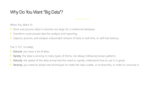 When You Want To
Store and process data in volumes too large for a traditional database.
Transform unstructured data for analysis and reporting.
Capture, process, and analyze unbounded streams of data in real time, or with low latency.
The 3 “V’s” (4 really)
Volume: you have a lot of data
Variety: the data is arriving in many types of forms, not always following known patterns
Velocity: the speed of the data arrival and the need to rapidly understand how to use it, is great.
Veracity: you need to adopt new techniques to make the data usable, or trustworthy, in order to consume it.
Why Do You Want “Big Data”?
 
