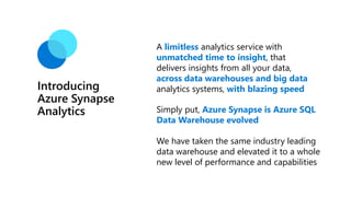 Introducing
Azure Synapse
Analytics
A limitless analytics service with
unmatched time to insight, that
delivers insights from all your data,
across data warehouses and big data
analytics systems, with blazing speed
Simply put, Azure Synapse is Azure SQL
Data Warehouse evolved
We have taken the same industry leading
data warehouse and elevated it to a whole
new level of performance and capabilities
 