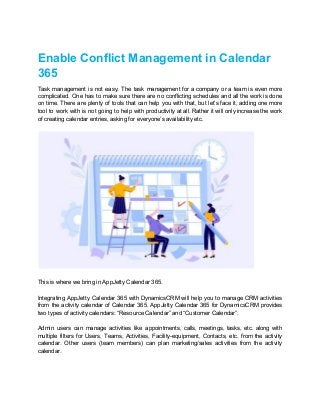 Enable Conflict Management in Calendar
365
Task management is not easy. The task management for a company or a team is even more
complicated. One has to make sure there are no conflicting schedules and all the work is done
on time. There are plenty of tools that can help you with that, but let’s face it, adding one more
tool to work with is not going to help with productivity at all. Rather it will only increase the work
of creating calendar entries, asking for everyone’s availability etc.
This is where we bring in AppJetty Calendar 365.
Integrating AppJetty Calendar 365 with DynamicsCRM will help you to manage CRM activities
from the activity calendar of Calendar 365. AppJetty Calendar 365 for DynamicsCRM provides
two types of activity calendars: “Resource Calendar” and “Customer Calendar”.
Admin users can manage activities like appointments, calls, meetings, tasks, etc. along with
multiple filters for Users, Teams, Activities, Facility-equipment, Contacts, etc. from the activity
calendar. Other users (team members) can plan marketing/sales activities from the activity
calendar.
 