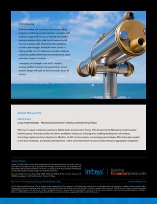 © 2014 Infosys Limited, Bangalore, India. All Rights Reserved. Infosys believes the information in this document is accurate as of its publication date; such information is subject to change without notice.
Infosys acknowledges the proprietary rights of other companies to the trademarks, product names and such other intellectual property rights mentioned in this document. Except as expressly permitted,
neither this documentation nor any part of it may be reproduced, stored in a retrieval system, or transmitted in any form or by any means, electronic, mechanical, printing, photocopying, recording or
otherwise, without the prior permission of Infosys Limited and/ or any named intellectual property rights holders under this document.
About Infosys
Infosys is a global leader in consulting, technology and outsourcing solutions. We enable clients, in
more than 30 countries, to stay a step ahead of emerging business trends and outperform the
competition. We help them transform and thrive in a changing world by co-creating breakthrough
solutions that combine strategic insights and execution excellence.
Visit www.infosys.com to see how Infosys (NYSE: INFY), with US$8.25 billion in annual revenues and
160,000+ employees, is Building Tomorrow's Enterprise® today.
For more information, contact askus@infosys.com www.infosys.com
About the author
Mitesh Patel,
Group Project Manager – Manufacturing Innovation Initiatives, Manufacturing, Infosys
With over 15 years of industry experience, Mitesh leads the Internet of Things (IoT) domain for the Manufacturing Innovation
Initiative group. He works closely with clients and teams working on IoT programs, enabling development of merging
technology implementations, Machine-to-Machine (M2M) communication, and emerging technologies. Mitesh has also worked
in the areas of robotics and product development. Other areas that Mitesh focus on include enterprise application integration.
Conclusion
Business models will transform from merely selling
products to offering an entire solution, complete with
product, usage options such as leasing, and sundry
business solutions, for a total cost of ownership till
the end of product life. Product vendors will focus
on their core strengths and build better products,
relying greatly or even totally on ecosystem partners
to provide additional services like maintenance, repair
and other support functions.
Leveraging technologies such as IoT, analytics,
sensing, additive manufacturing and others in new
product design will both be the norm and a factor of
success.
 