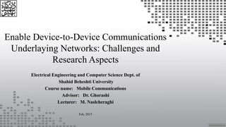 Enable Device-to-Device Communications
Underlaying Networks: Challenges and
Research Aspects
Electrical Engineering and Computer Science Dept. of
Shahid Beheshti University
Course name: Mobile Communications
Advisor: Dr. Ghorashi
Lecturer: M. Naslcheraghi
Feb, 2015
 