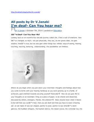 http://enabled.in/wp/author/dr-v-janaki/
All posts by Dr V.Janaki
I’m deaf- Can You hear me?
Dr V.Janaki | October 7th, 2014 | posted on:Education
Iâ€™m Deaf- Can You Hear Me?
Looking back on an eventful four decade journey called Life, I feel a rush of emotions. How
Iâ€™ve changed, so much, not just physically, they say, as one grows older, we gain
wisdom, thatâ€™s true, but we also gain other things too- infinite ways of seeing, hearing,
touching, reacting, behaving, understanding; the possibilities are limitless.
Where do you begin when you pen down your innermost thoughts and feelings about how
you came to terms with your hearing handicap as you were growing up in a family of
achievers, goal-oriented towards securing yourself financially?Â How do you give life to
your thoughts on an inanimate thing as a piece of paper, to be shared and dissected,
discussed by others, strangers, friends, the unknown?Â Does anyone know what it means
to be told that you canâ€™t hear, that you are deaf and that you have to wear a hearing
aid- an aid made of wax ear shaped, painful to wear, painful to see otherâ€™s silent
glances, the huddled whispers, the hushed silence, the raised voices, the contempt too, the
 