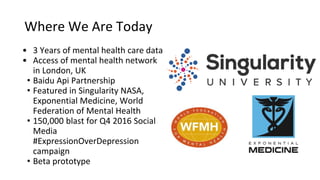 Where We Are Today
• 3 Years of mental health care data
• Access of mental health network
in London, UK
• Baidu Api Partnership
• Featured in Singularity NASA,
Exponential Medicine, World
Federation of Mental Health
• 150,000 blast for Q4 2016 Social
Media
#ExpressionOverDepression
campaign
• Beta prototype
 