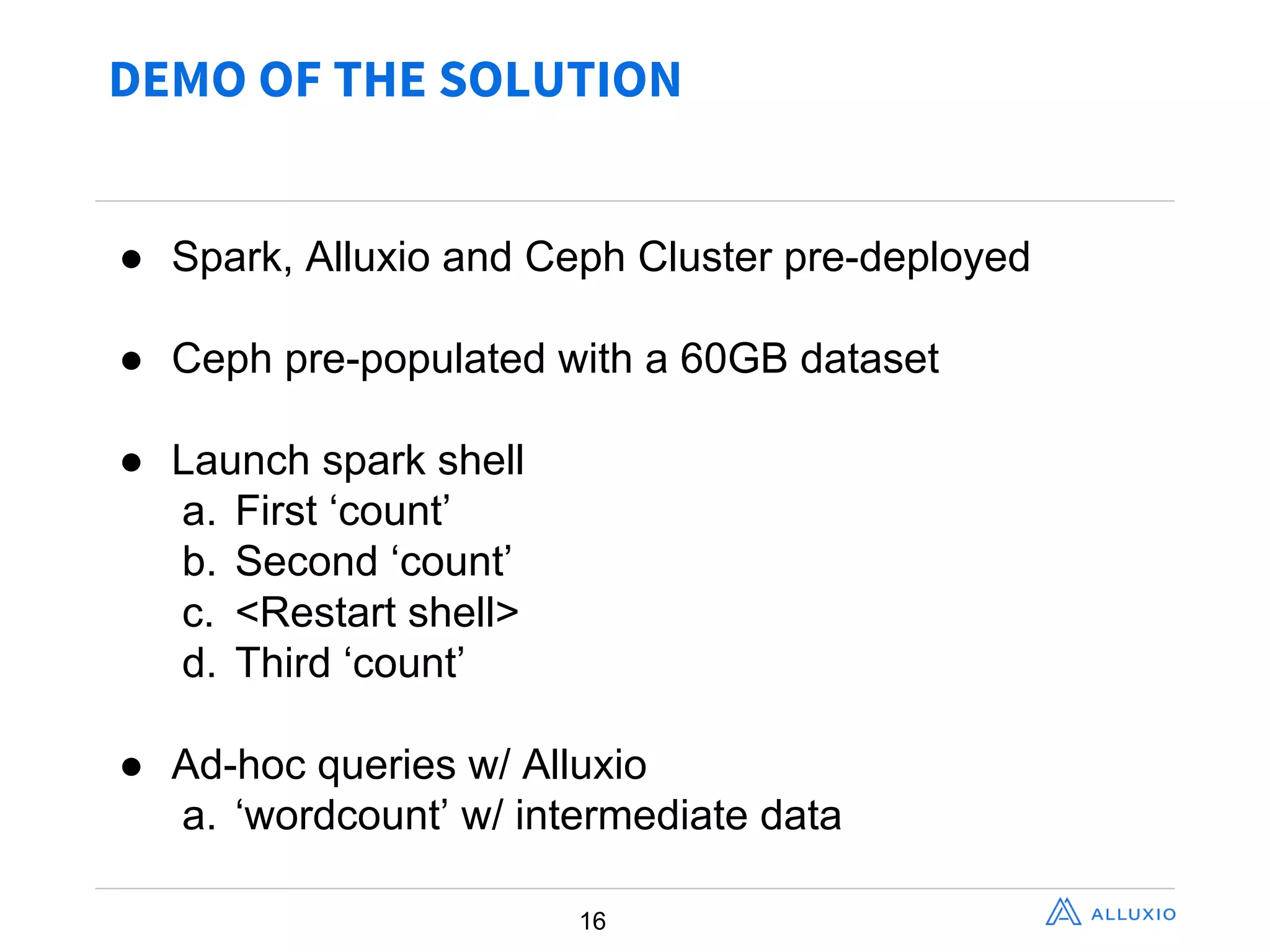 DEMO OF THE SOLUTION
16
● Spark,  Alluxio  and  Ceph  Cluster  pre-­deployed
● Ceph  pre-­populated  with  a  60GB  dataset
● Launch  spark  shell
a. First  ‘count’
b. Second  ‘count’
c. <Restart  shell>
d. Third  ‘count’
● Ad-­hoc  queries  w/  Alluxio
a. ‘wordcount’  w/  intermediate  data
 
