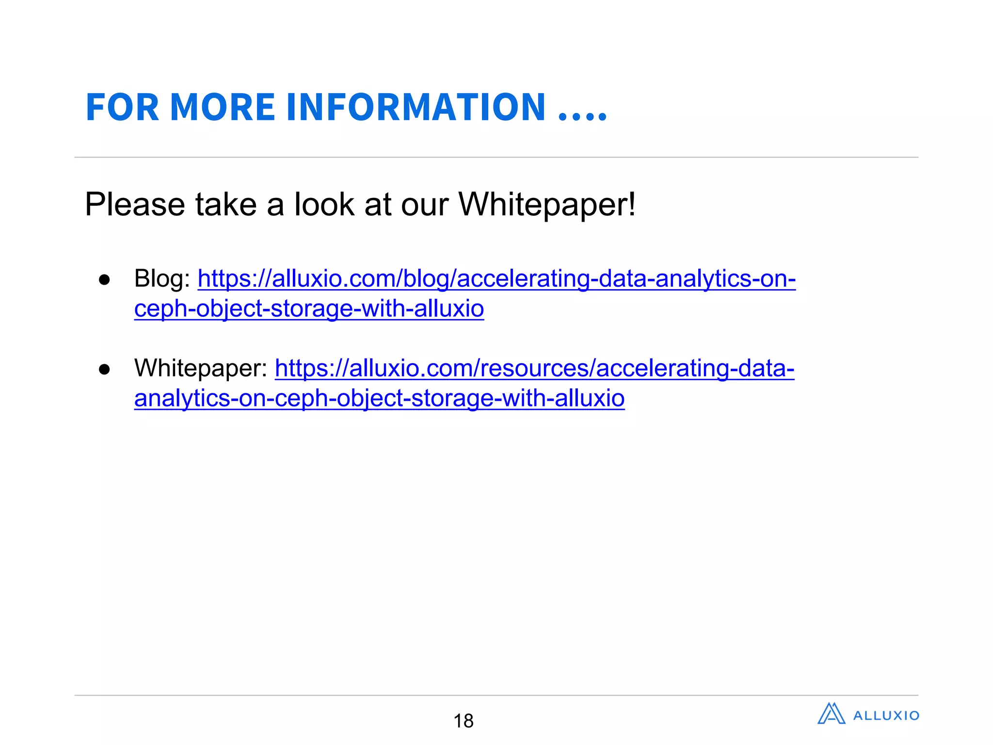 FOR MORE INFORMATION ….
18
Please  take  a  look  at  our  Whitepaper!
● Blog:  https://alluxio.com/blog/accelerating-­data-­analytics-­on-­
ceph-­object-­storage-­with-­alluxio
● Whitepaper:  https://alluxio.com/resources/accelerating-­data-­
analytics-­on-­ceph-­object-­storage-­with-­alluxio
 