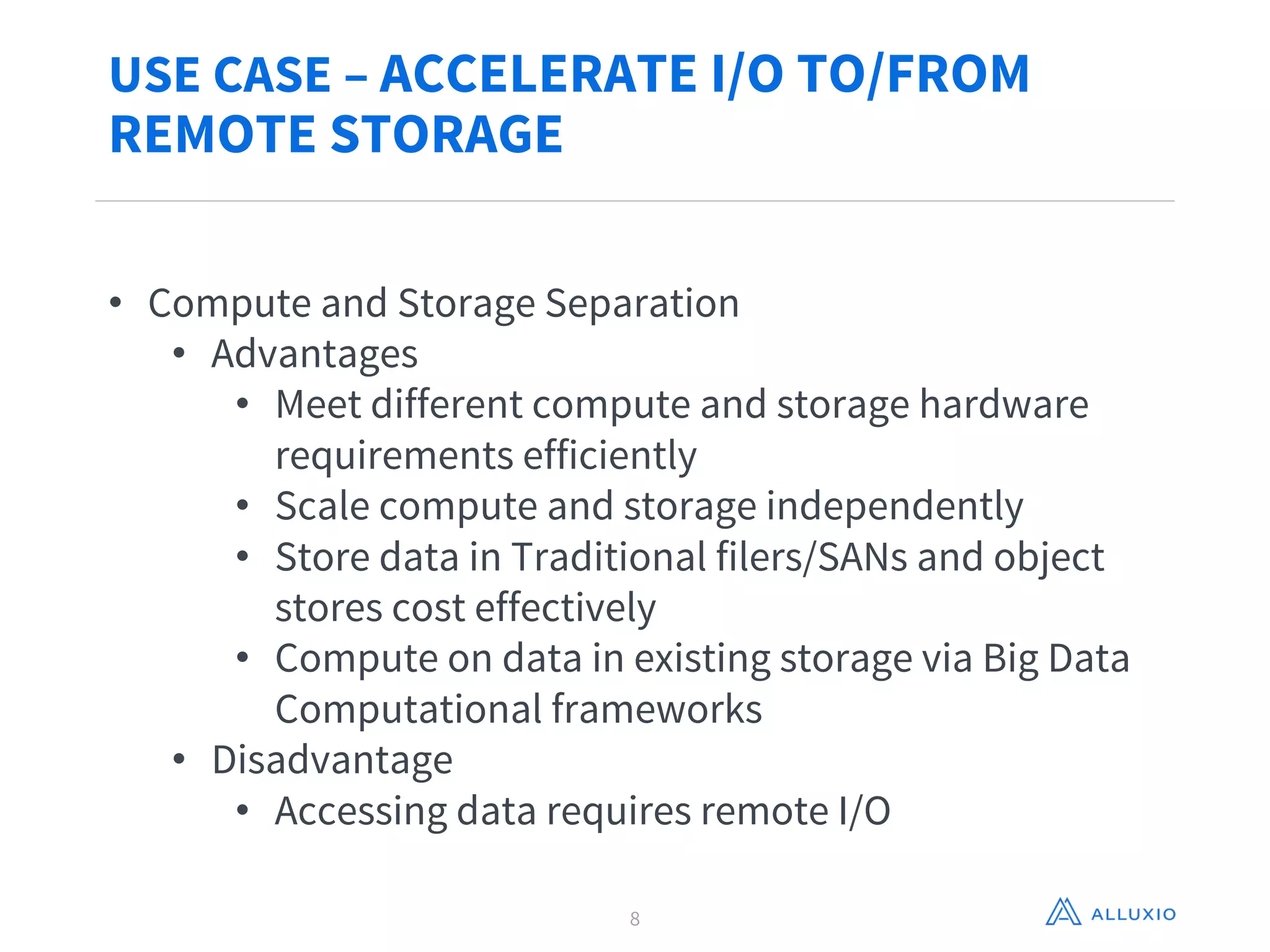 USE CASE – ACCELERATE I/O TO/FROM
REMOTE STORAGE
8
• Compute and Storage Separation
• Advantages
• Meet different compute and storage hardware
requirements efficiently
• Scale compute and storage independently
• Store data in Traditional filers/SANs and object
stores cost effectively
• Compute on data in existing storage via Big Data
Computational frameworks
• Disadvantage
• Accessing data requires remote I/O
 