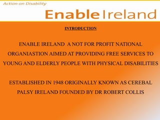 INTRODUCTION



     ENABLE IRELAND A NOT FOR PROFIT NATIONAL
 ORGANIASTION AIMED AT PROVIDING FREE SERVICES TO
YOUNG AND ELDERLY PEOPLE WITH PHYSICAL DISABILITIES


  ESTABLISHED IN 1948 ORIGINALLY KNOWN AS CEREBAL
    PALSY IRELAND FOUNDED BY DR ROBERT COLLIS
 