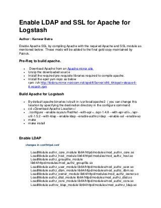Enable LDAP and SSL for Apache for
Logstash
Author : Kanwar Batra
Enable Apache SSL by compiling Apache with the required Apache and SSL module as
mentioned below. These mods will be added to the final gold copy maintained by
Patrick.

Pre-Req to build apache.





Download Apache from an Apache mirror site
Unzip the downloaded source
Install the required pre-requisite libraries required to compile apache.
Install the epel yum repo as below
rpm -ivh http://fedora.mirror.nexicom.net/epel/6Server/x86_64/epel-release-68.noarch.rpm

Build Apache for Logstash






By default apache binaries is built in /usr/local/apache2 ( you can change this
location by specifying the destination directory in the configure command
cd <Download Apache Location>/
./configure --enable-layout=RedHat --with-apr=../apr-1.4.8 --with-apr-util=../aprutil-1.5.2 --with-ldap --enable-ldap --enable-authnz-ldap --enable-ssl --enable-so
make
make install

Enable LDAP
changes in conf/httpd.conf

LoadModule authn_core_module lib64/httpd/modules/mod_authn_core.so
LoadModule authz_host_module lib64/httpd/modules/mod_authz_host.so
LoadModule authz_groupfile_module
lib64/httpd/modules/mod_authz_groupfile.so
LoadModule authz_user_module lib64/httpd/modules/mod_authz_user.so
LoadModule authz_dbm_module lib64/httpd/modules/mod_authz_dbm.so
LoadModule authz_owner_module lib64/httpd/modules/mod_authz_owner.so
LoadModule authz_dbd_module lib64/httpd/modules/mod_authz_dbd.so
LoadModule authz_core_module lib64/httpd/modules/mod_authz_core.so
LoadModule authnz_ldap_module lib64/httpd/modules/mod_authnz_ldap.so

 