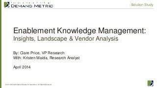 Enablement Knowledge Management:
Insights, Landscape & Vendor Analysis
© 2014 Demand Metric Research Corporation. All Rights Reserved.
Solution Study
By: Clare Price, VP Research
With: Kristen Maida, Research Analyst
April 2014
 