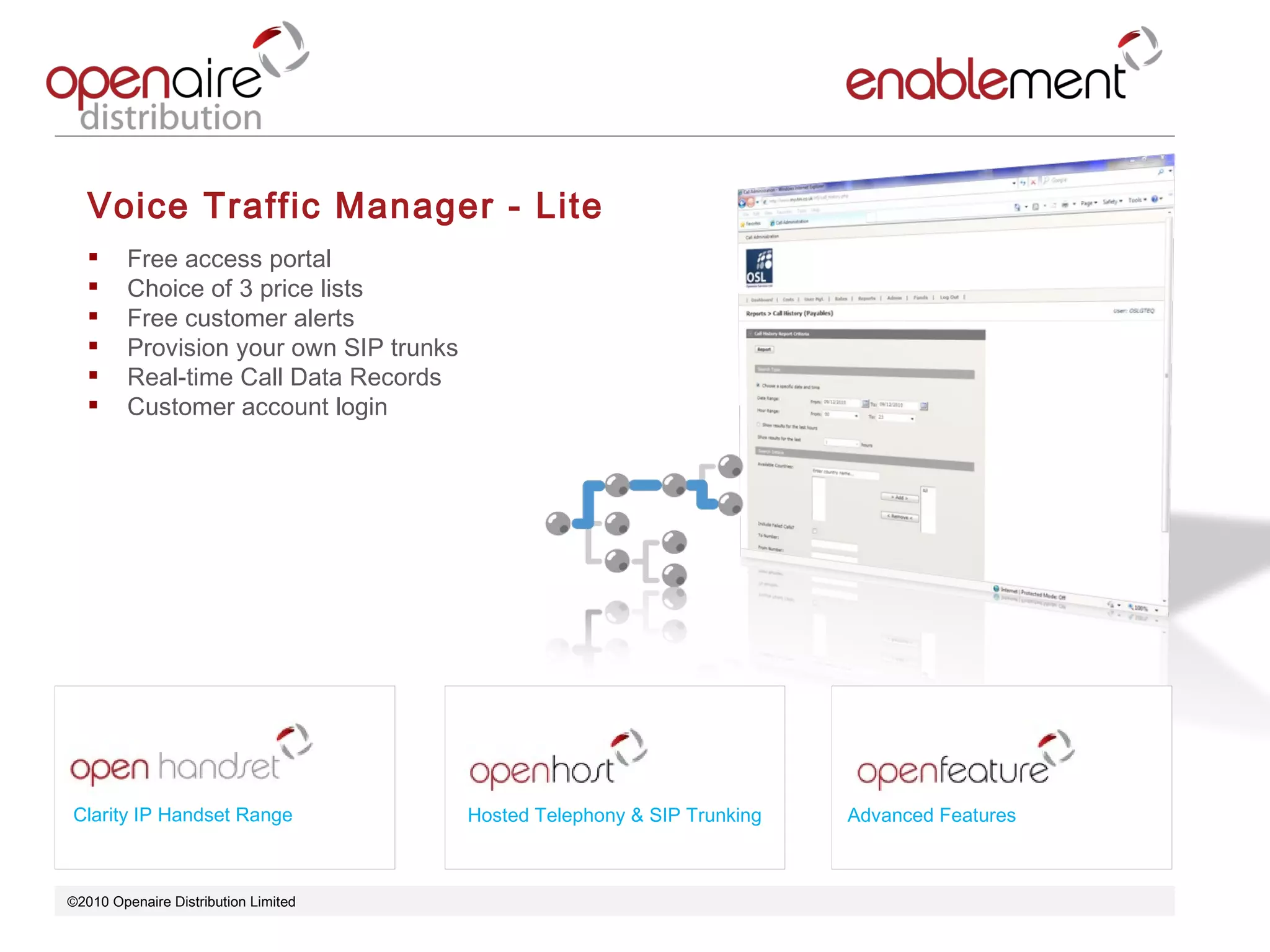 ©2010 Openaire Distribution Limited  Voice Traffic Manager - Lite Free access portal  Choice of 3 price lists Free customer alerts  Provision your own SIP trunks  Real-time Call Data Records  Customer account login  Clarity IP Handset Range Advanced Features Hosted Telephony & SIP Trunking 