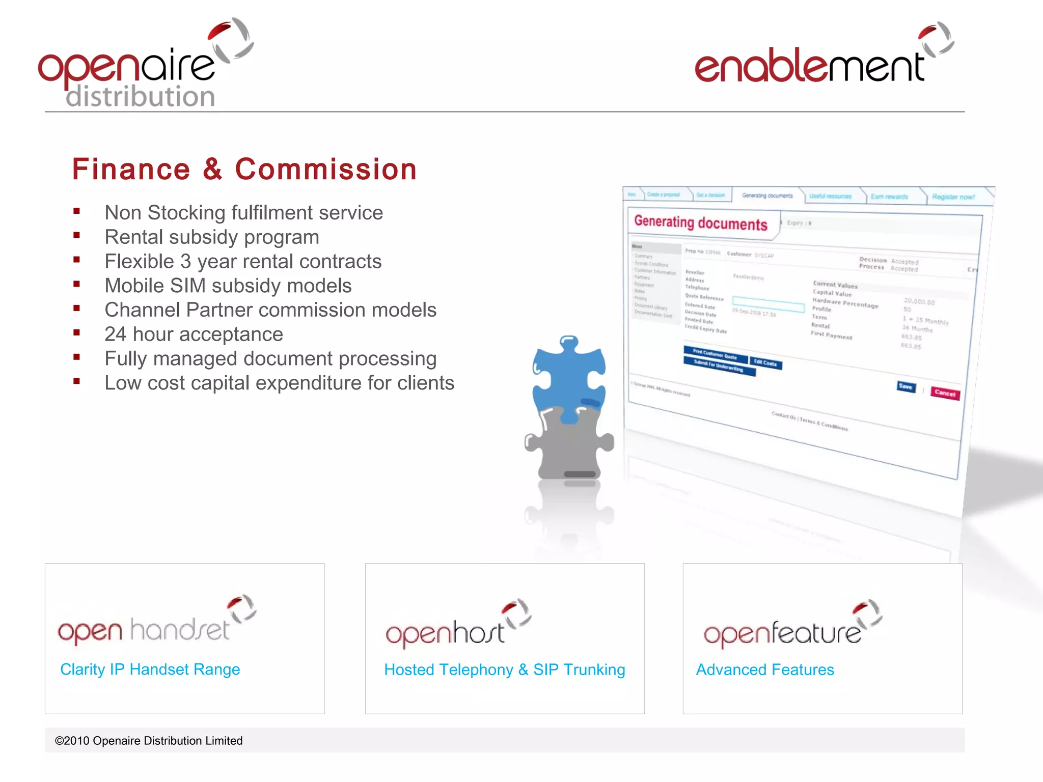 ©2010 Openaire Distribution Limited  Finance & Commission Non Stocking fulfilment service  Rental subsidy program Flexible 3 year rental contracts  Mobile SIM subsidy models  Channel Partner commission models 24 hour acceptance  Fully managed document processing Low cost capital expenditure for clients  Clarity IP Handset Range Advanced Features Hosted Telephony & SIP Trunking 