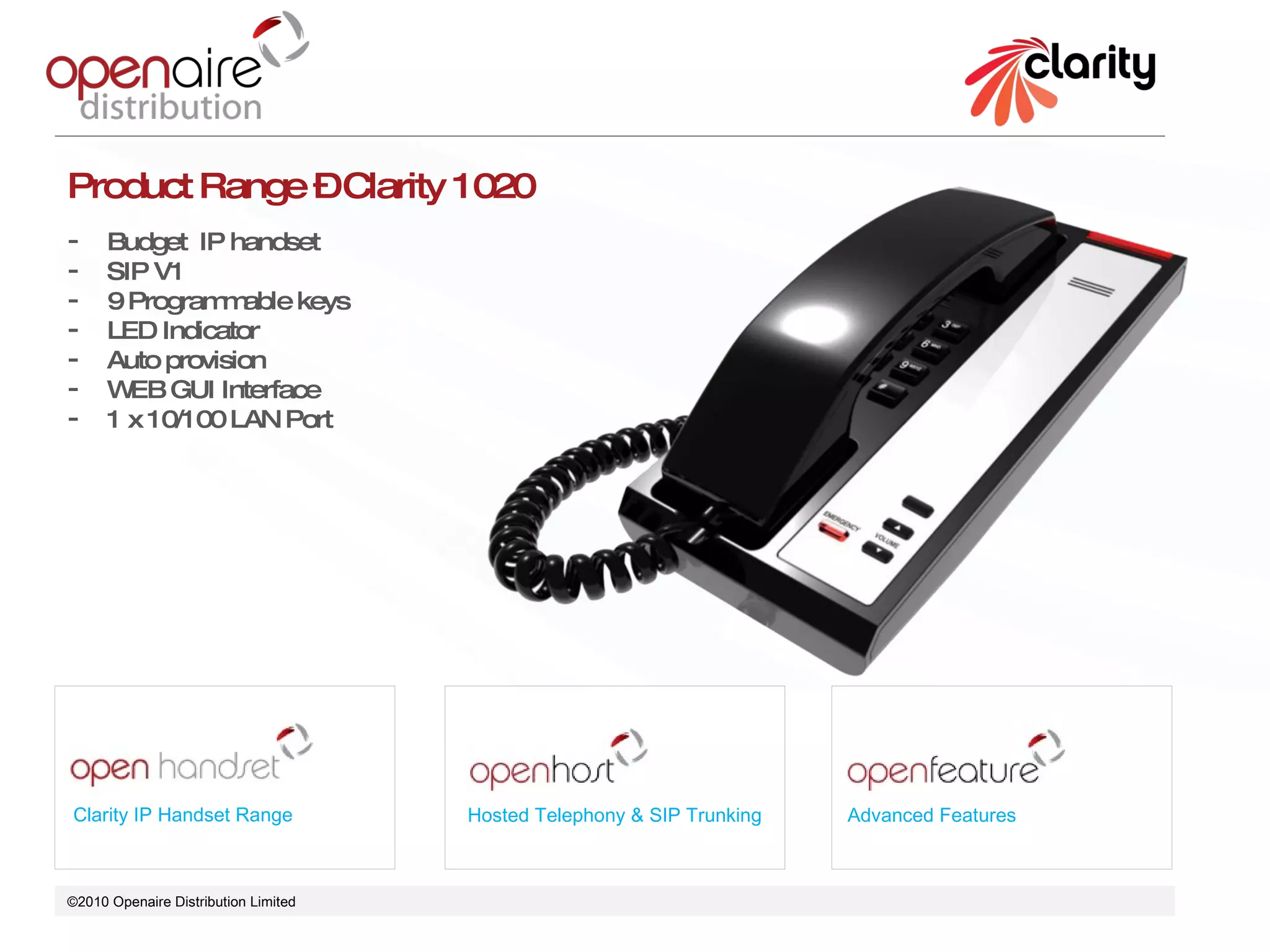 ©2010 Openaire Distribution Limited  Clarity IP Handset Range Hosted Telephony & SIP Trunking Advanced Features Product Range – Clarity 1020 Budget  IP handset  SIP V1 9 Programmable keys LED Indicator  Auto provision  WEB GUI Interface 1 x 10/100 LAN Port  