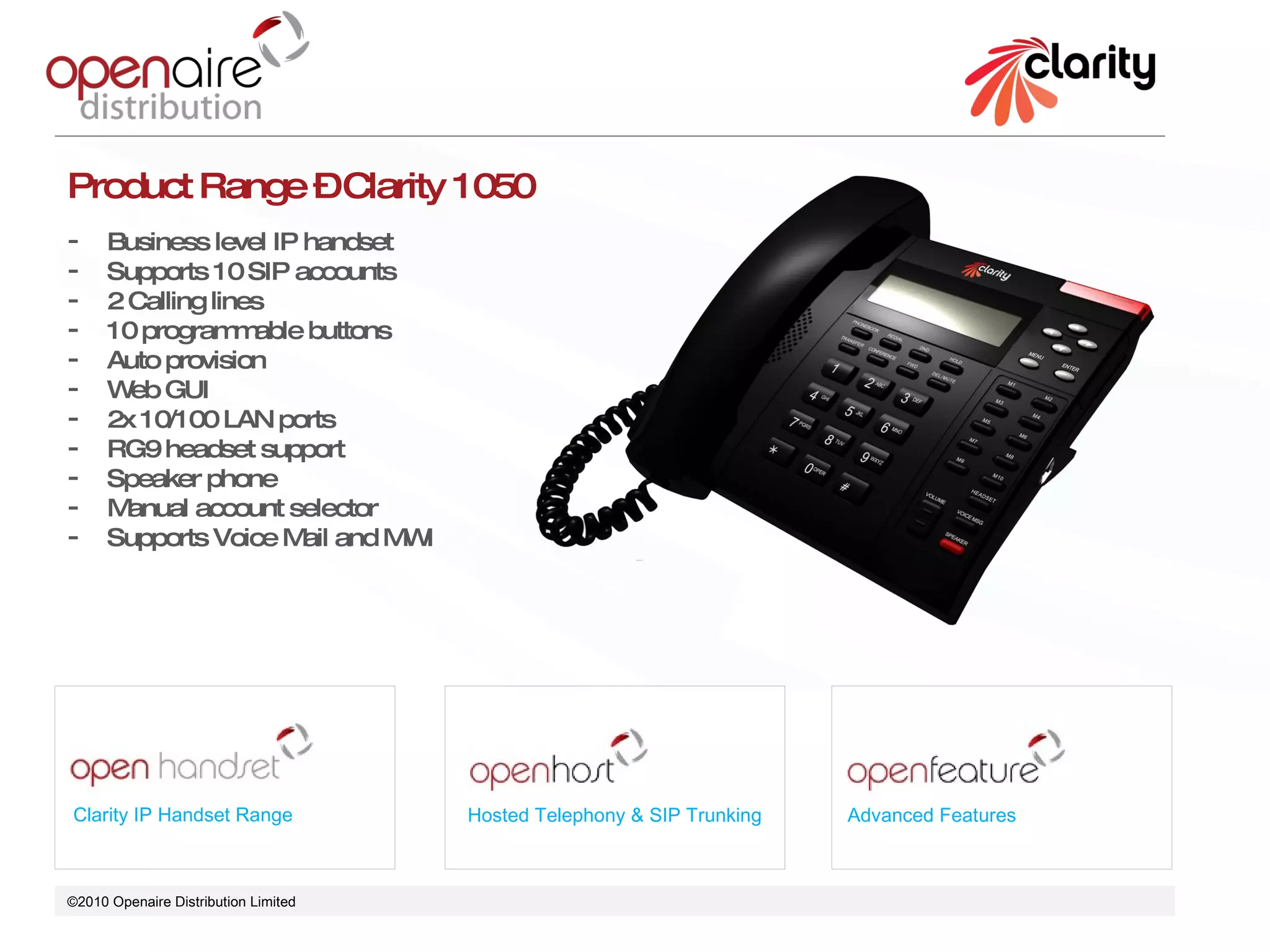 ©2010 Openaire Distribution Limited  Clarity IP Handset Range Hosted Telephony & SIP Trunking Advanced Features Product Range – Clarity 1050 Business level IP handset  Supports 10 SIP accounts 2 Calling lines 10 programmable buttons  Auto provision  Web GUI 2x 10/100 LAN ports  RG9 headset support Speaker phone  Manual account selector  Supports Voice Mail and MWI 