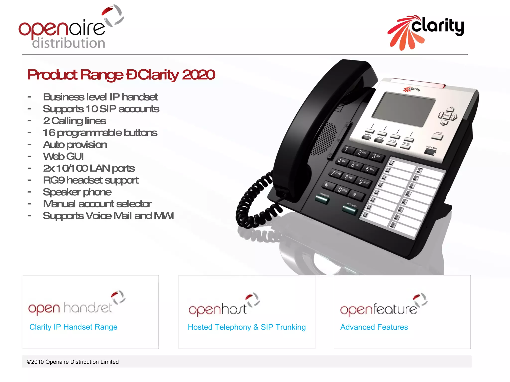 ©2010 Openaire Distribution Limited  Clarity IP Handset Range Hosted Telephony & SIP Trunking Advanced Features Product Range – Clarity 2020 Business level IP handset  Supports 10 SIP accounts 2 Calling lines 16 programmable buttons  Auto provision  Web GUI 2x 10/100 LAN ports  RG9 headset support Speaker phone  Manual account selector  Supports Voice Mail and MWI 