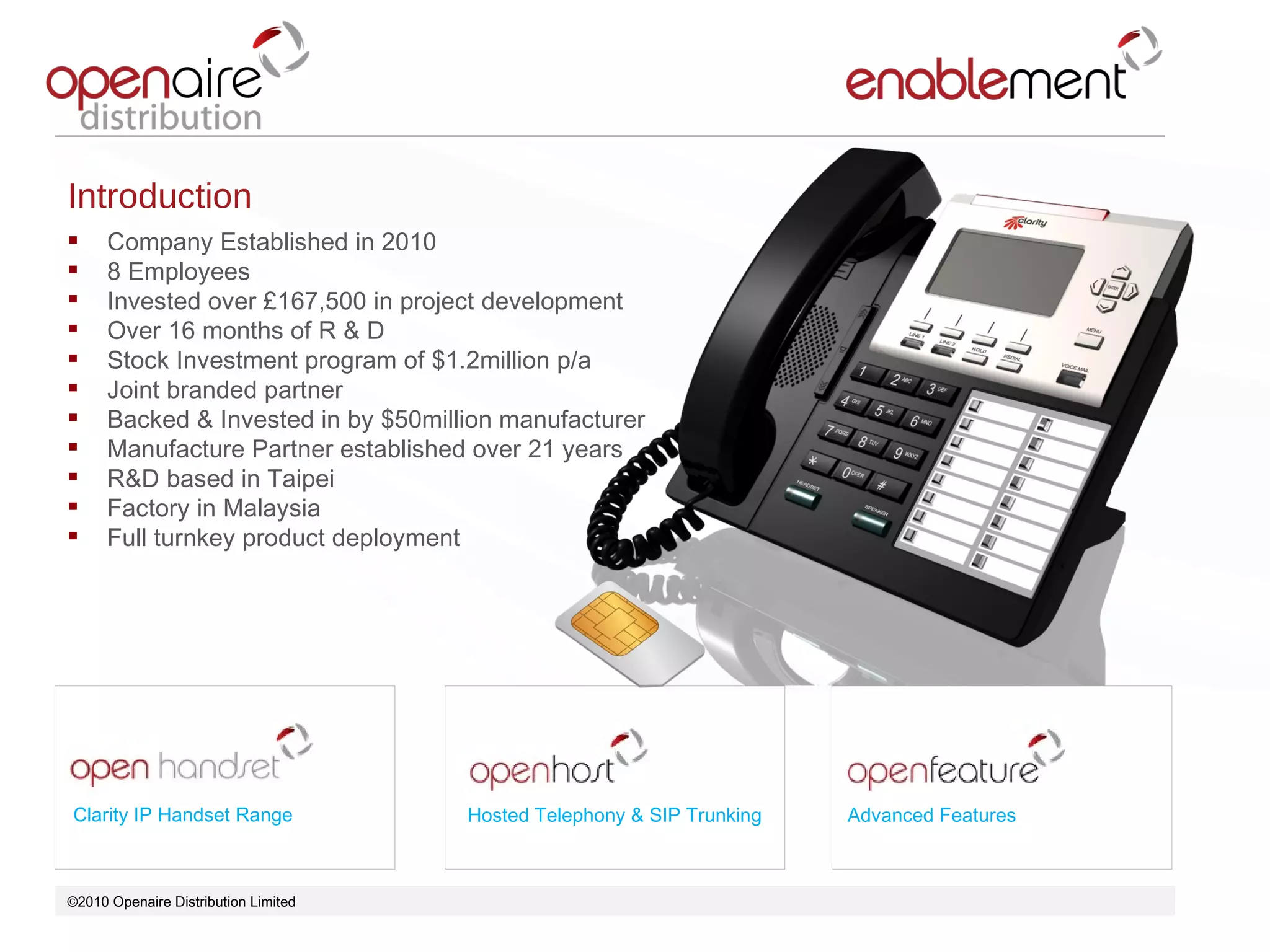 ©2010 Openaire Distribution Limited  Clarity IP Handset Range Hosted Telephony & SIP Trunking Advanced Features Introduction Company Established in 2010 8 Employees Invested over £167,500 in project development Over 16 months of R & D Stock Investment program of $1.2million p/a Joint branded partner  Backed & Invested in by $50million manufacturer  Manufacture Partner established over 21 years R&D based in Taipei  Factory in Malaysia  Full turnkey product deployment  