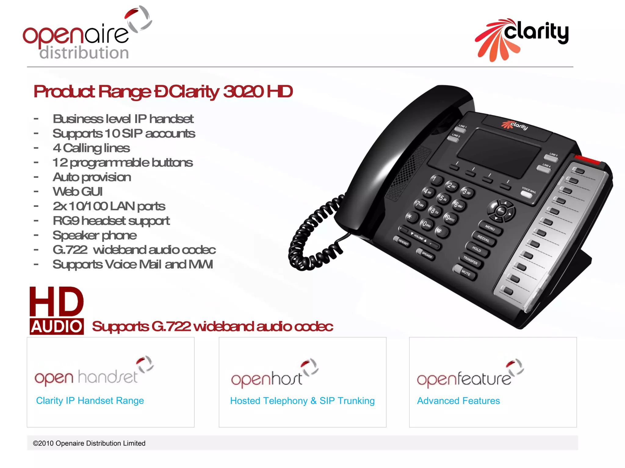 ©2010 Openaire Distribution Limited  Clarity IP Handset Range Hosted Telephony & SIP Trunking Advanced Features Product Range – Clarity 3020 HD Business level IP handset  Supports 10 SIP accounts 4 Calling lines 12 programmable buttons  Auto provision  Web GUI 2x 10/100 LAN ports  RG9 headset support Speaker phone  G.722  wideband audio codec Supports Voice Mail and MWI Supports G.722 wideband audio codec 
