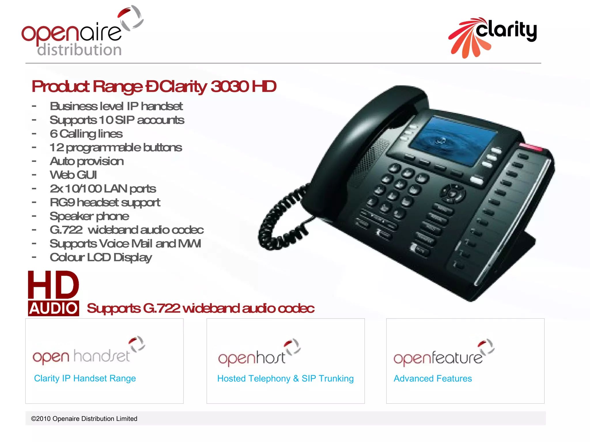 ©2010 Openaire Distribution Limited  Clarity IP Handset Range Hosted Telephony & SIP Trunking Advanced Features Product Range – Clarity 3030 HD Business level IP handset  Supports 10 SIP accounts 6 Calling lines 12 programmable buttons  Auto provision  Web GUI 2x 10/100 LAN ports  RG9 headset support Speaker phone  G.722  wideband audio codec Supports Voice Mail and MWI Colour LCD Display  Supports G.722 wideband audio codec 