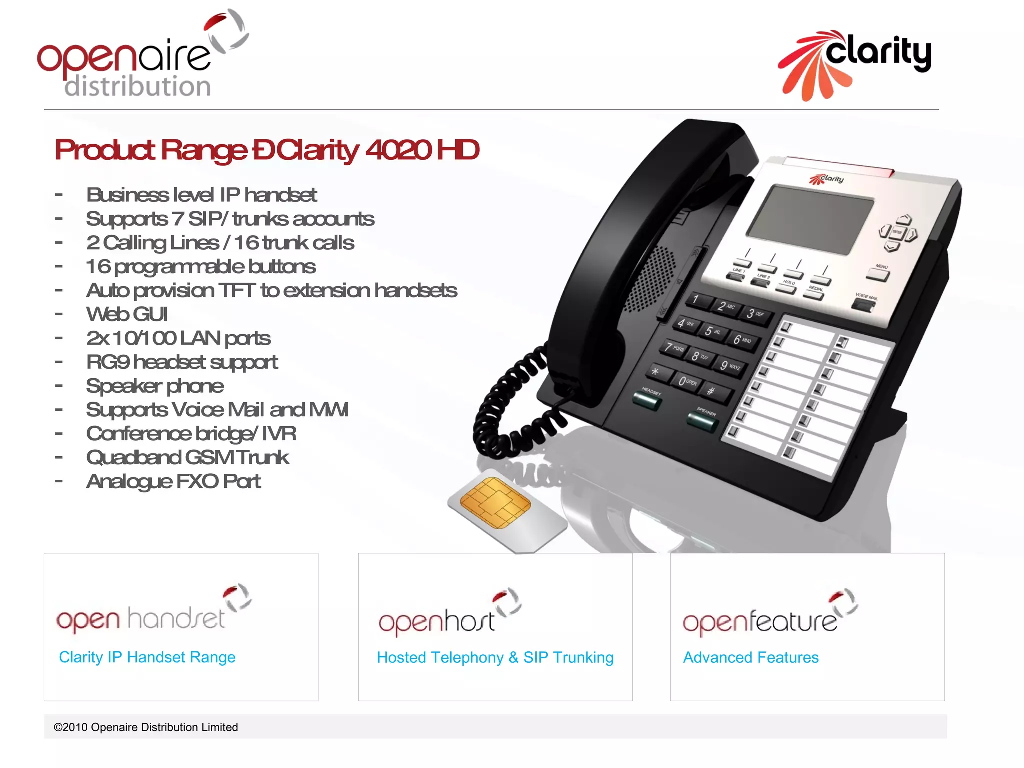 ©2010 Openaire Distribution Limited  Clarity IP Handset Range Hosted Telephony & SIP Trunking Advanced Features Product Range – Clarity 4020 HD Business level IP handset  Supports 7 SIP/ trunks accounts 2 Calling Lines / 16 trunk calls 16 programmable buttons  Auto provision TFT to extension handsets  Web GUI 2x 10/100 LAN ports  RG9 headset support Speaker phone  Supports Voice Mail and MWI Conference bridge/ IVR Quadband GSM Trunk Analogue FXO Port  