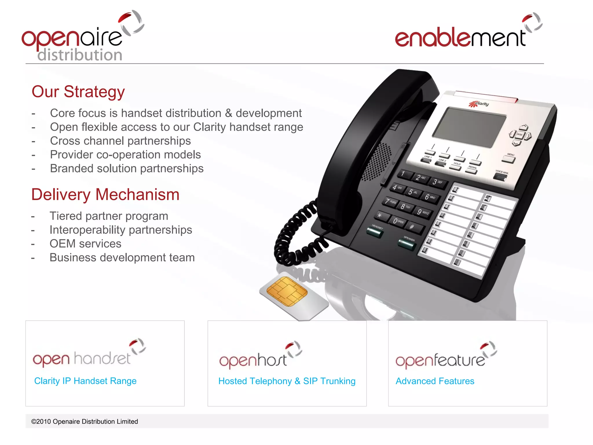 ©2010 Openaire Distribution Limited  Clarity IP Handset Range Hosted Telephony & SIP Trunking Advanced Features Our Strategy  Core focus is handset distribution & development  Open flexible access to our Clarity handset range Cross channel partnerships  Provider co-operation models  Branded solution partnerships  Delivery Mechanism  Tiered partner program  Interoperability partnerships  OEM services Business development team  