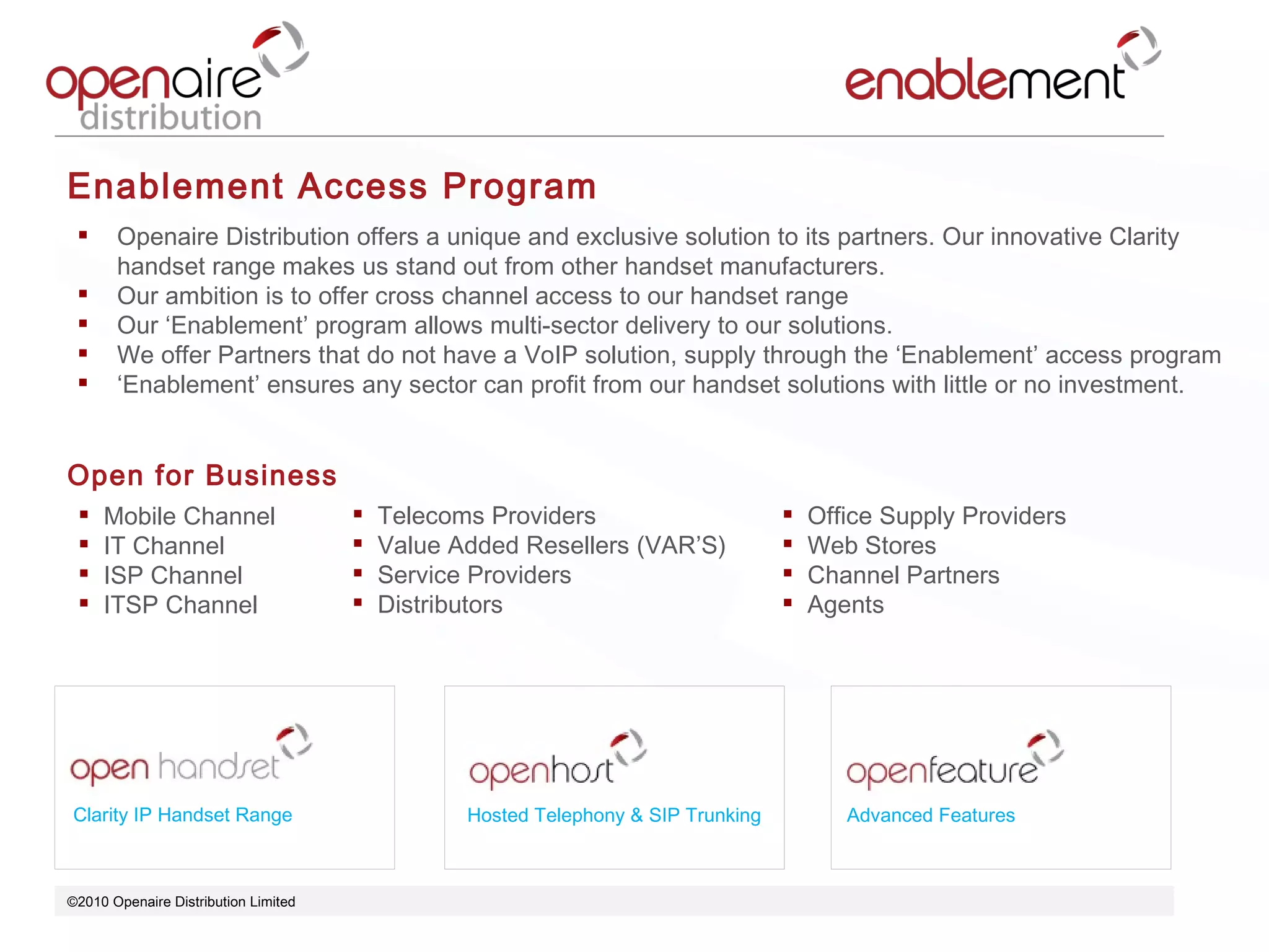 ©2010 Openaire Distribution Limited  Clarity IP Handset Range Hosted Telephony & SIP Trunking Advanced Features Enablement Access Program Openaire Distribution offers a unique and exclusive solution to its partners. Our innovative Clarity handset range makes us stand out from other handset manufacturers. Our ambition is to offer cross channel access to our handset range  Our ‘Enablement’ program allows multi-sector delivery to our solutions.  We offer Partners that do not have a VoIP solution, supply through the ‘Enablement’ access program ‘ Enablement’ ensures any sector can profit from our handset solutions with little or no investment. Open for Business  Mobile Channel IT Channel ISP Channel ITSP Channel  Telecoms Providers Value Added Resellers (VAR’S) Service Providers  Distributors Office Supply Providers Web Stores  Channel Partners  Agents  