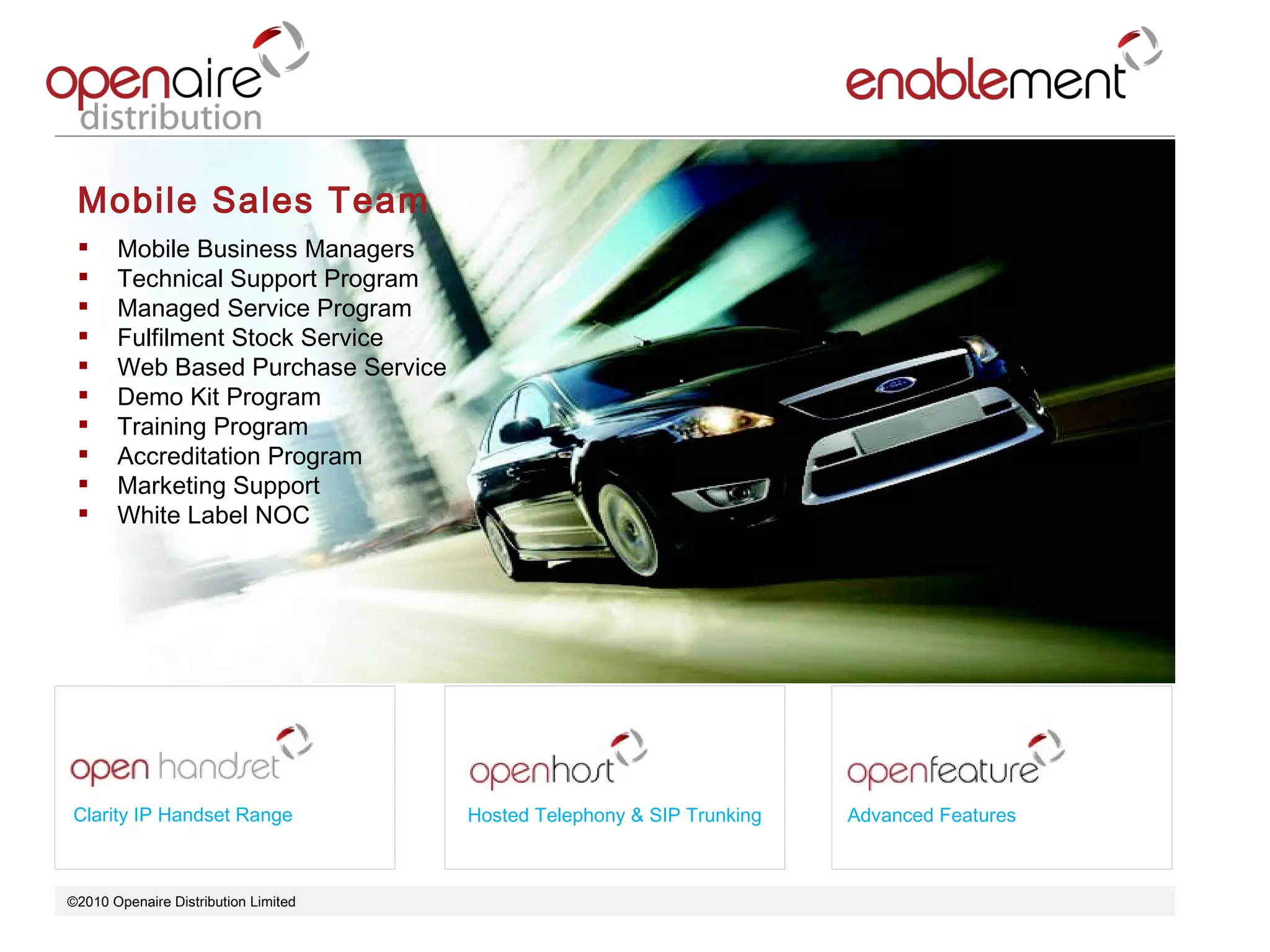 ©2010 Openaire Distribution Limited  Mobile Sales Team  Mobile Business Managers Technical Support Program  Managed Service Program  Fulfilment Stock Service  Web Based Purchase Service  Demo Kit Program  Training Program  Accreditation Program Marketing Support  White Label NOC  Clarity IP Handset Range Hosted Telephony & SIP Trunking Advanced Features 