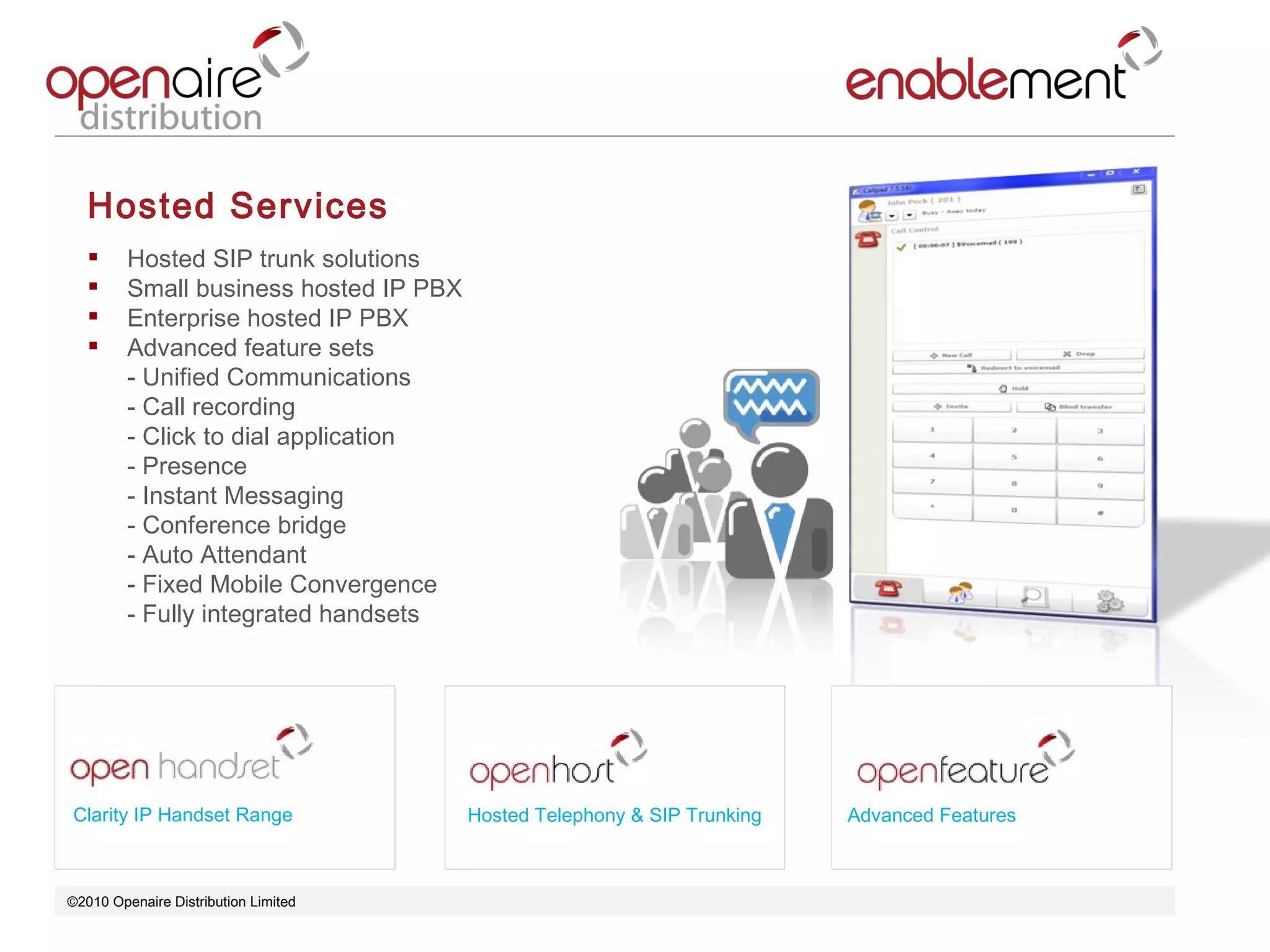 ©2010 Openaire Distribution Limited  Hosted Services Hosted SIP trunk solutions  Small business hosted IP PBX  Enterprise hosted IP PBX  Advanced feature sets  - Unified Communications  - Call recording  - Click to dial application - Presence  - Instant Messaging - Conference bridge  - Auto Attendant  - Fixed Mobile Convergence - Fully integrated handsets Clarity IP Handset Range Advanced Features Hosted Telephony & SIP Trunking 