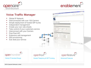©2010 Openaire Distribution Limited  Voice Traffic Manager  Global IP Network Interconnected with over 100 Carriers  Simple deployment of hosted SIP trunks Independent management  Create your own rate sheets  Take control of your customers service  Interconnect with your Carriers  Post Paid API Extensive call management  DDI provisioning  Sub deal your service  Clarity IP Handset Range Advanced Features Hosted Telephony & SIP Trunking 