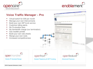 ©2010 Openaire Distribution Limited  Voice Traffic Manager - Pro Virtual switch for £99 per month  Manage your own interconnects  Build your own SIP trunk service  Customer billing alerts  No Co-location fees  No bandwidth charge (our termination) Sub reseller portals  Build your own rate sheets  Mange your own roots  Increased competitiveness  Clarity IP Handset Range Advanced Features Hosted Telephony & SIP Trunking 