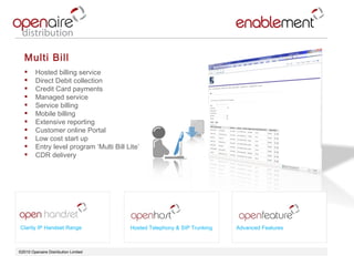©2010 Openaire Distribution Limited  Multi Bill  Hosted billing service  Direct Debit collection Credit Card payments  Managed service  Service billing  Mobile billing  Extensive reporting  Customer online Portal  Low cost start up Entry level program ‘Multi Bill Lite’ CDR delivery  Clarity IP Handset Range Advanced Features Hosted Telephony & SIP Trunking 