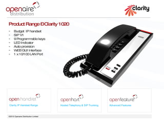 ©2010 Openaire Distribution Limited  Clarity IP Handset Range Hosted Telephony & SIP Trunking Advanced Features Product Range – Clarity 1020 Budget  IP handset  SIP V1 9 Programmable keys LED Indicator  Auto provision  WEB GUI Interface 1 x 10/100 LAN Port  