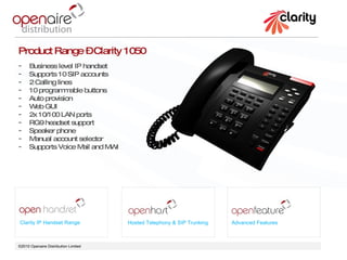 ©2010 Openaire Distribution Limited  Clarity IP Handset Range Hosted Telephony & SIP Trunking Advanced Features Product Range – Clarity 1050 Business level IP handset  Supports 10 SIP accounts 2 Calling lines 10 programmable buttons  Auto provision  Web GUI 2x 10/100 LAN ports  RG9 headset support Speaker phone  Manual account selector  Supports Voice Mail and MWI 