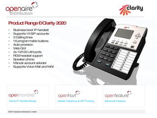 ©2010 Openaire Distribution Limited  Clarity IP Handset Range Hosted Telephony & SIP Trunking Advanced Features Product Range – Clarity 2020 Business level IP handset  Supports 10 SIP accounts 2 Calling lines 16 programmable buttons  Auto provision  Web GUI 2x 10/100 LAN ports  RG9 headset support Speaker phone  Manual account selector  Supports Voice Mail and MWI 
