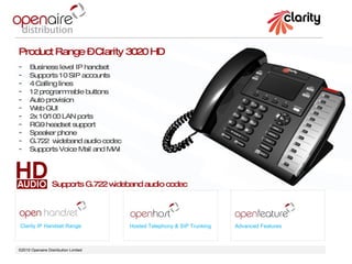 ©2010 Openaire Distribution Limited  Clarity IP Handset Range Hosted Telephony & SIP Trunking Advanced Features Product Range – Clarity 3020 HD Business level IP handset  Supports 10 SIP accounts 4 Calling lines 12 programmable buttons  Auto provision  Web GUI 2x 10/100 LAN ports  RG9 headset support Speaker phone  G.722  wideband audio codec Supports Voice Mail and MWI Supports G.722 wideband audio codec 
