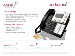 ©2010 Openaire Distribution Limited  Clarity IP Handset Range Hosted Telephony & SIP Trunking Advanced Features Our Strategy  Core focus is handset distribution & development  Open flexible access to our Clarity handset range Cross channel partnerships  Provider co-operation models  Branded solution partnerships  Delivery Mechanism  Tiered partner program  Interoperability partnerships  OEM services Business development team  